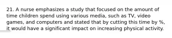 21. A nurse emphasizes a study that focused on the amount of time children spend using various media, such as TV, video games, and computers and stated that by cutting this time by %, it would have a significant impact on increasing physical activity.