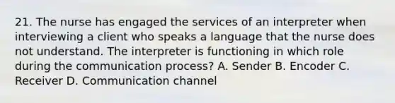 21. The nurse has engaged the services of an interpreter when interviewing a client who speaks a language that the nurse does not understand. The interpreter is functioning in which role during the communication process? A. Sender B. Encoder C. Receiver D. Communication channel