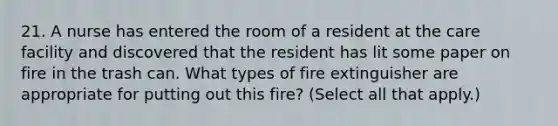 21. A nurse has entered the room of a resident at the care facility and discovered that the resident has lit some paper on fire in the trash can. What types of fire extinguisher are appropriate for putting out this fire? (Select all that apply.)