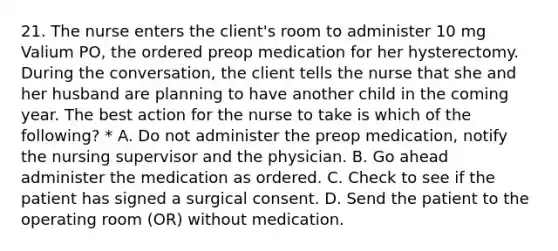 21. The nurse enters the client's room to administer 10 mg Valium PO, the ordered preop medication for her hysterectomy. During the conversation, the client tells the nurse that she and her husband are planning to have another child in the coming year. The best action for the nurse to take is which of the following? * A. Do not administer the preop medication, notify the nursing supervisor and the physician. B. Go ahead administer the medication as ordered. C. Check to see if the patient has signed a surgical consent. D. Send the patient to the operating room (OR) without medication.