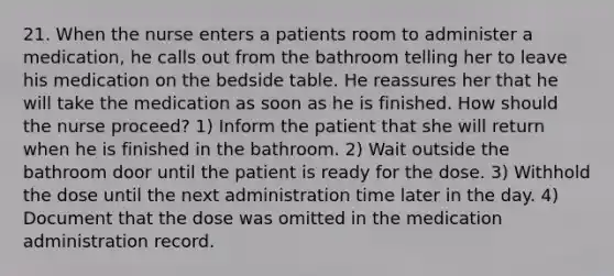 21. When the nurse enters a patients room to administer a medication, he calls out from the bathroom telling her to leave his medication on the bedside table. He reassures her that he will take the medication as soon as he is finished. How should the nurse proceed? 1) Inform the patient that she will return when he is finished in the bathroom. 2) Wait outside the bathroom door until the patient is ready for the dose. 3) Withhold the dose until the next administration time later in the day. 4) Document that the dose was omitted in the medication administration record.