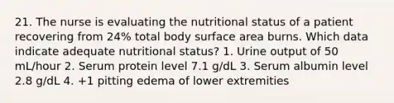 21. The nurse is evaluating the nutritional status of a patient recovering from 24% total body surface area burns. Which data indicate adequate nutritional status? 1. Urine output of 50 mL/hour 2. Serum protein level 7.1 g/dL 3. Serum albumin level 2.8 g/dL 4. +1 pitting edema of lower extremities