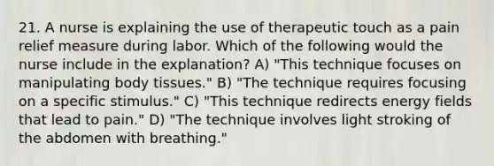 21. A nurse is explaining the use of therapeutic touch as a pain relief measure during labor. Which of the following would the nurse include in the explanation? A) "This technique focuses on manipulating body tissues." B) "The technique requires focusing on a specific stimulus." C) "This technique redirects energy fields that lead to pain." D) "The technique involves light stroking of the abdomen with breathing."