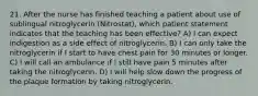 21. After the nurse has finished teaching a patient about use of sublingual nitroglycerin (Nitrostat), which patient statement indicates that the teaching has been effective? A) I can expect indigestion as a side effect of nitroglycerin. B) I can only take the nitroglycerin if I start to have chest pain for 30 minutes or longer. C) I will call an ambulance if I still have pain 5 minutes after taking the nitroglycerin. D) I will help slow down the progress of the plaque formation by taking nitroglycerin.