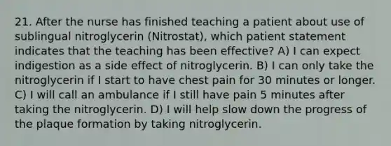 21. After the nurse has finished teaching a patient about use of sublingual nitroglycerin (Nitrostat), which patient statement indicates that the teaching has been effective? A) I can expect indigestion as a side effect of nitroglycerin. B) I can only take the nitroglycerin if I start to have chest pain for 30 minutes or longer. C) I will call an ambulance if I still have pain 5 minutes after taking the nitroglycerin. D) I will help slow down the progress of the plaque formation by taking nitroglycerin.