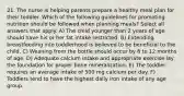 21. The nurse is helping parents prepare a healthy meal plan for their toddler. Which of the following guidelines for promoting nutrition should be followed when planning meals? Select all answers that apply. A) The child younger than 2 years of age should have his or her fat intake restricted. B) Extending breastfeeding into toddlerhood is believed to be beneficial to the child. C) Weaning from the bottle should occur by 6 to 12 months of age. D) Adequate calcium intake and appropriate exercise lay the foundation for proper bone mineralization. E) The toddler requires an average intake of 500 mg calcium per day. F) Toddlers tend to have the highest daily iron intake of any age group.