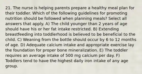 21. The nurse is helping parents prepare a healthy meal plan for their toddler. Which of the following guidelines for promoting nutrition should be followed when planning meals? Select all answers that apply. A) The child younger than 2 years of age should have his or her fat intake restricted. B) Extending breastfeeding into toddlerhood is believed to be beneficial to the child. C) Weaning from the bottle should occur by 6 to 12 months of age. D) Adequate calcium intake and appropriate exercise lay the foundation for proper bone mineralization. E) The toddler requires an average intake of 500 mg calcium per day. F) Toddlers tend to have the highest daily iron intake of any age group.