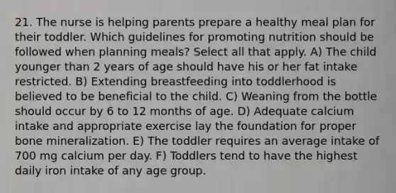 21. The nurse is helping parents prepare a healthy meal plan for their toddler. Which guidelines for promoting nutrition should be followed when planning meals? Select all that apply. A) The child younger than 2 years of age should have his or her fat intake restricted. B) Extending breastfeeding into toddlerhood is believed to be beneficial to the child. C) Weaning from the bottle should occur by 6 to 12 months of age. D) Adequate calcium intake and appropriate exercise lay the foundation for proper bone mineralization. E) The toddler requires an average intake of 700 mg calcium per day. F) Toddlers tend to have the highest daily iron intake of any age group.