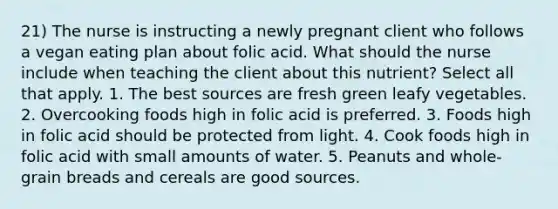 21) The nurse is instructing a newly pregnant client who follows a vegan eating plan about folic acid. What should the nurse include when teaching the client about this nutrient? Select all that apply. 1. The best sources are fresh green leafy vegetables. 2. Overcooking foods high in folic acid is preferred. 3. Foods high in folic acid should be protected from light. 4. Cook foods high in folic acid with small amounts of water. 5. Peanuts and whole-grain breads and cereals are good sources.