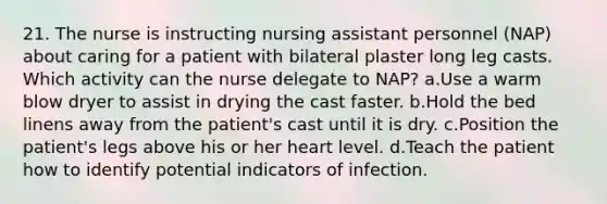 21. The nurse is instructing nursing assistant personnel (NAP) about caring for a patient with bilateral plaster long leg casts. Which activity can the nurse delegate to NAP? a.Use a warm blow dryer to assist in drying the cast faster. b.Hold the bed linens away from the patient's cast until it is dry. c.Position the patient's legs above his or her heart level. d.Teach the patient how to identify potential indicators of infection.