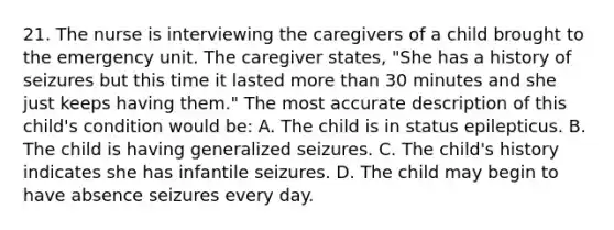 21. The nurse is interviewing the caregivers of a child brought to the emergency unit. The caregiver states, "She has a history of seizures but this time it lasted more than 30 minutes and she just keeps having them." The most accurate description of this child's condition would be: A. The child is in status epilepticus. B. The child is having generalized seizures. C. The child's history indicates she has infantile seizures. D. The child may begin to have absence seizures every day.