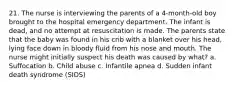 21. The nurse is interviewing the parents of a 4-month-old boy brought to the hospital emergency department. The infant is dead, and no attempt at resuscitation is made. The parents state that the baby was found in his crib with a blanket over his head, lying face down in bloody fluid from his nose and mouth. The nurse might initially suspect his death was caused by what? a. Suffocation b. Child abuse c. Infantile apnea d. Sudden infant death syndrome (SIDS)