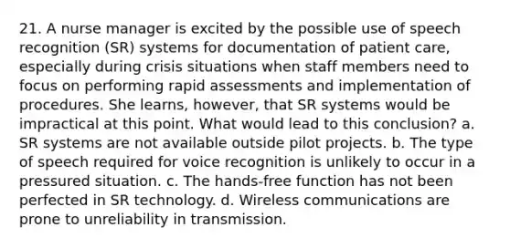 21. A nurse manager is excited by the possible use of speech recognition (SR) systems for documentation of patient care, especially during crisis situations when staff members need to focus on performing rapid assessments and implementation of procedures. She learns, however, that SR systems would be impractical at this point. What would lead to this conclusion? a. SR systems are not available outside pilot projects. b. The type of speech required for voice recognition is unlikely to occur in a pressured situation. c. The hands-free function has not been perfected in SR technology. d. Wireless communications are prone to unreliability in transmission.