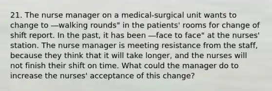 21. The nurse manager on a medical-surgical unit wants to change to ―walking rounds" in the patients' rooms for change of shift report. In the past, it has been ―face to face" at the nurses' station. The nurse manager is meeting resistance from the staff, because they think that it will take longer, and the nurses will not finish their shift on time. What could the manager do to increase the nurses' acceptance of this change?