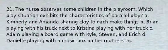 21. The nurse observes some children in the playroom. Which play situation exhibits the characteristics of parallel play? a. Kimberly and Amanda sharing clay to each make things b. Brian playing with his truck next to Kristina playing with her truck c. Adam playing a board game with Kyle, Steven, and Erich d. Danielle playing with a music box on her mothers lap