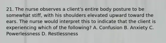 21. The nurse observes a client's entire body posture to be somewhat stiff, with his shoulders elevated upward toward the ears. The nurse would interpret this to indicate that the client is experiencing which of the following? A. Confusion B. Anxiety C. Powerlessness D. Restlessness