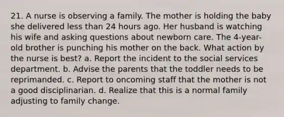21. A nurse is observing a family. The mother is holding the baby she delivered less than 24 hours ago. Her husband is watching his wife and asking questions about newborn care. The 4-year-old brother is punching his mother on the back. What action by the nurse is best? a. Report the incident to the social services department. b. Advise the parents that the toddler needs to be reprimanded. c. Report to oncoming staff that the mother is not a good disciplinarian. d. Realize that this is a normal family adjusting to family change.
