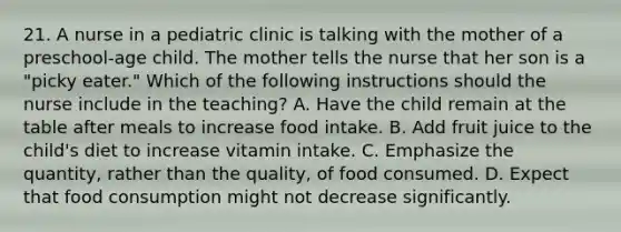 21. A nurse in a pediatric clinic is talking with the mother of a preschool-age child. The mother tells the nurse that her son is a "picky eater." Which of the following instructions should the nurse include in the teaching? A. Have the child remain at the table after meals to increase food intake. B. Add fruit juice to the child's diet to increase vitamin intake. C. Emphasize the quantity, rather than the quality, of food consumed. D. Expect that food consumption might not decrease significantly.