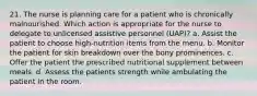 21. The nurse is planning care for a patient who is chronically malnourished. Which action is appropriate for the nurse to delegate to unlicensed assistive personnel (UAP)? a. Assist the patient to choose high-nutrition items from the menu. b. Monitor the patient for skin breakdown over the bony prominences. c. Offer the patient the prescribed nutritional supplement between meals. d. Assess the patients strength while ambulating the patient in the room.