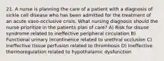 21. A nurse is planning the care of a patient with a diagnosis of sickle cell disease who has been admitted for the treatment of an acute vaso-occlusive crisis. What nursing diagnosis should the nurse prioritize in the patients plan of care? A) Risk for disuse syndrome related to ineffective peripheral circulation B) Functional urinary incontinence related to urethral occlusion C) Ineffective tissue perfusion related to thrombosis D) Ineffective thermoregulation related to hypothalamic dysfunction