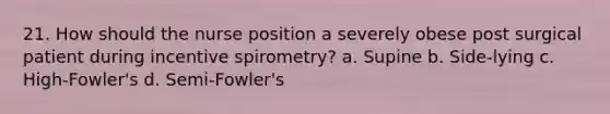 21. How should the nurse position a severely obese post surgical patient during incentive spirometry? a. Supine b. Side-lying c. High-Fowler's d. Semi-Fowler's