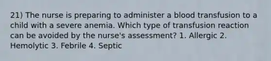 21) The nurse is preparing to administer a blood transfusion to a child with a severe anemia. Which type of transfusion reaction can be avoided by the nurse's assessment? 1. Allergic 2. Hemolytic 3. Febrile 4. Septic