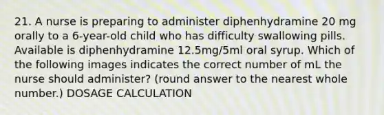 21. A nurse is preparing to administer diphenhydramine 20 mg orally to a 6-year-old child who has difficulty swallowing pills. Available is diphenhydramine 12.5mg/5ml oral syrup. Which of the following images indicates the correct number of mL the nurse should administer? (round answer to the nearest whole number.) DOSAGE CALCULATION