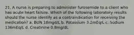 21. A nurse is preparing to administer furosemide to a client who has acute heart failure. Which of the following laboratory results should the nurse identify as a contraindication for receiving the medication? a. BUN 18mgd/L b. Potassium 3.2mEq/L c. Sodium 136mEq/L d. Creatinine 0.8mg/dL