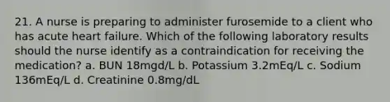 21. A nurse is preparing to administer furosemide to a client who has acute heart failure. Which of the following laboratory results should the nurse identify as a contraindication for receiving the medication? a. BUN 18mgd/L b. Potassium 3.2mEq/L c. Sodium 136mEq/L d. Creatinine 0.8mg/dL