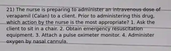 21) The nurse is preparing to administer an intravenous dose of verapamil (Calan) to a client. Prior to administering this drug, which action by the nurse is the most appropriate? 1. Ask the client to sit in a chair. 2. Obtain emergency resuscitation equipment. 3. Attach a pulse oximeter monitor. 4. Administer oxygen by nasal cannula.