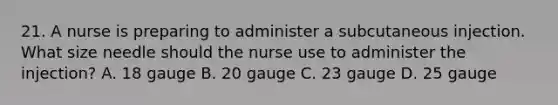 21. A nurse is preparing to administer a subcutaneous injection. What size needle should the nurse use to administer the injection? A. 18 gauge B. 20 gauge C. 23 gauge D. 25 gauge