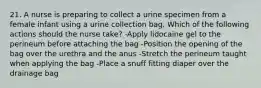 21. A nurse is preparing to collect a urine specimen from a female infant using a urine collection bag. Which of the following actions should the nurse take? -Apply lidocaine gel to the perineum before attaching the bag -Position the opening of the bag over the urethra and the anus -Stretch the perineum taught when applying the bag -Place a snuff fitting diaper over the drainage bag