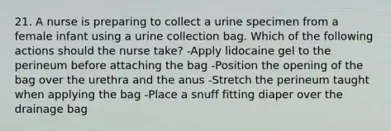 21. A nurse is preparing to collect a urine specimen from a female infant using a urine collection bag. Which of the following actions should the nurse take? -Apply lidocaine gel to the perineum before attaching the bag -Position the opening of the bag over the urethra and the anus -Stretch the perineum taught when applying the bag -Place a snuff fitting diaper over the drainage bag