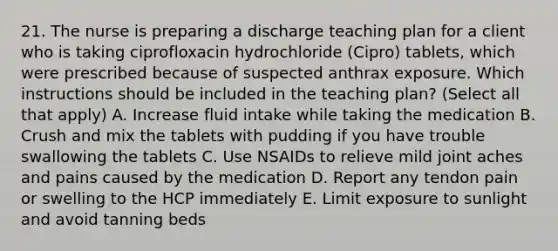 21. The nurse is preparing a discharge teaching plan for a client who is taking ciprofloxacin hydrochloride (Cipro) tablets, which were prescribed because of suspected anthrax exposure. Which instructions should be included in the teaching plan? (Select all that apply) A. Increase fluid intake while taking the medication B. Crush and mix the tablets with pudding if you have trouble swallowing the tablets C. Use NSAIDs to relieve mild joint aches and pains caused by the medication D. Report any tendon pain or swelling to the HCP immediately E. Limit exposure to sunlight and avoid tanning beds