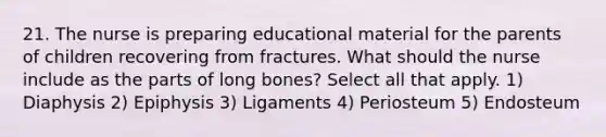 21. The nurse is preparing educational material for the parents of children recovering from fractures. What should the nurse include as the parts of long bones? Select all that apply. 1) Diaphysis 2) Epiphysis 3) Ligaments 4) Periosteum 5) Endosteum