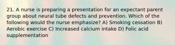 21. A nurse is preparing a presentation for an expectant parent group about neural tube defects and prevention. Which of the following would the nurse emphasize? A) Smoking cessation B) Aerobic exercise C) Increased calcium intake D) Folic acid supplementation