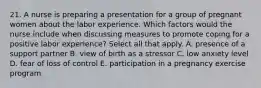 21. A nurse is preparing a presentation for a group of pregnant women about the labor experience. Which factors would the nurse include when discussing measures to promote coping for a positive labor experience? Select all that apply. A. presence of a support partner B. view of birth as a stressor C. low anxiety level D. fear of loss of control E. participation in a pregnancy exercise program