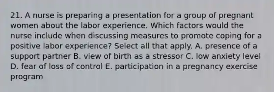 21. A nurse is preparing a presentation for a group of pregnant women about the labor experience. Which factors would the nurse include when discussing measures to promote coping for a positive labor experience? Select all that apply. A. presence of a support partner B. view of birth as a stressor C. low anxiety level D. fear of loss of control E. participation in a pregnancy exercise program