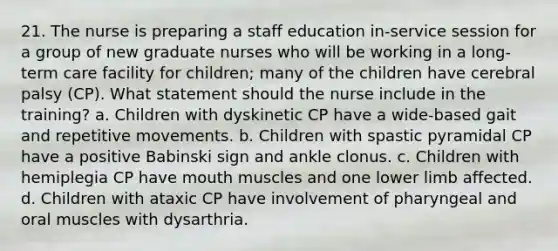 21. The nurse is preparing a staff education in-service session for a group of new graduate nurses who will be working in a long-term care facility for children; many of the children have cerebral palsy (CP). What statement should the nurse include in the training? a. Children with dyskinetic CP have a wide-based gait and repetitive movements. b. Children with spastic pyramidal CP have a positive Babinski sign and ankle clonus. c. Children with hemiplegia CP have mouth muscles and one lower limb affected. d. Children with ataxic CP have involvement of pharyngeal and oral muscles with dysarthria.