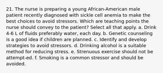 21. The nurse is preparing a young African-American male patient recently diagnosed with sickle cell anemia to make the best choices to avoid stressors. Which are teaching points the nurse should convey to the patient? Select all that apply. a. Drink 4-6 L of fluids preferably water, each day. b. Genetic counseling is a good idea if children are planned. c. Identify and develop strategies to avoid stressors. d. Drinking alcohol is a suitable method for reducing stress. e. Strenuous exercise should not be attempt-ed. f. Smoking is a common stressor and should be avoided.