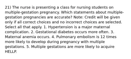 21) The nurse is presenting a class for nursing students on multiple-gestation pregnancy. Which statements about multiple-gestation pregnancies are accurate? Note: Credit will be given only if all correct choices and no incorrect choices are selected. Select all that apply. 1. Hypertension is a major maternal complication. 2. Gestational diabetes occurs more often. 3. Maternal anemia occurs. 4. Pulmonary embolism is 12 times more likely to develop during pregnancy with multiple gestations. 5. Multiple gestations are more likely to acquire HELLP.