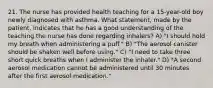 21. The nurse has provided health teaching for a 15-year-old boy newly diagnosed with asthma. What statement, made by the patient, indicates that he has a good understanding of the teaching the nurse has done regarding inhalers? A) "I should hold my breath when administering a puff." B) "The aerosol canister should be shaken well before using." C) "I need to take three short quick breaths when I administer the inhaler." D) "A second aerosol medication cannot be administered until 30 minutes after the first aerosol medication."