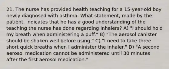 21. The nurse has provided health teaching for a 15-year-old boy newly diagnosed with asthma. What statement, made by the patient, indicates that he has a good understanding of the teaching the nurse has done regarding inhalers? A) "I should hold my breath when administering a puff." B) "The aerosol canister should be shaken well before using." C) "I need to take three short quick breaths when I administer the inhaler." D) "A second aerosol medication cannot be administered until 30 minutes after the first aerosol medication."