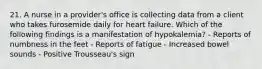 21. A nurse in a provider's office is collecting data from a client who takes furosemide daily for heart failure. Which of the following findings is a manifestation of hypokalemia? - Reports of numbness in the feet - Reports of fatigue - Increased bowel sounds - Positive Trousseau's sign