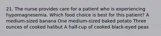 21. The nurse provides care for a patient who is experiencing hypomagnesemia. Which food choice is best for this patient? A medium-sized banana One medium-sized baked potato Three ounces of cooked halibut A half-cup of cooked black-eyed peas