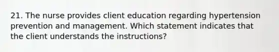 21. The nurse provides client education regarding hypertension prevention and management. Which statement indicates that the client understands the instructions?