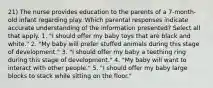 21) The nurse provides education to the parents of a 7-month-old infant regarding play. Which parental responses indicate accurate understanding of the information presented? Select all that apply. 1. "I should offer my baby toys that are black and white." 2. "My baby will prefer stuffed animals during this stage of development." 3. "I should offer my baby a teething ring during this stage of development." 4. "My baby will want to interact with other people." 5. "I should offer my baby large blocks to stack while sitting on the floor."