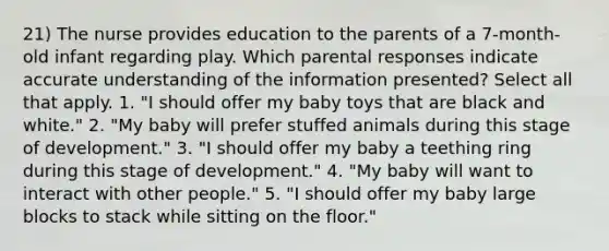 21) The nurse provides education to the parents of a 7-month-old infant regarding play. Which parental responses indicate accurate understanding of the information presented? Select all that apply. 1. "I should offer my baby toys that are black and white." 2. "My baby will prefer stuffed animals during this stage of development." 3. "I should offer my baby a teething ring during this stage of development." 4. "My baby will want to interact with other people." 5. "I should offer my baby large blocks to stack while sitting on the floor."