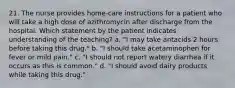 21. The nurse provides home-care instructions for a patient who will take a high dose of azithromycin after discharge from the hospital. Which statement by the patient indicates understanding of the teaching? a. "I may take antacids 2 hours before taking this drug." b. "I should take acetaminophen for fever or mild pain." c. "I should not report watery diarrhea if it occurs as this is common." d. "I should avoid dairy products while taking this drug."