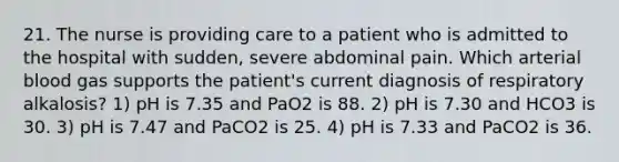 21. The nurse is providing care to a patient who is admitted to the hospital with sudden, severe abdominal pain. Which arterial blood gas supports the patient's current diagnosis of respiratory alkalosis? 1) pH is 7.35 and PaO2 is 88. 2) pH is 7.30 and HCO3 is 30. 3) pH is 7.47 and PaCO2 is 25. 4) pH is 7.33 and PaCO2 is 36.